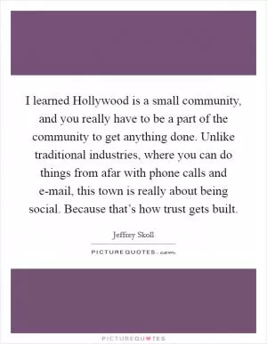I learned Hollywood is a small community, and you really have to be a part of the community to get anything done. Unlike traditional industries, where you can do things from afar with phone calls and e-mail, this town is really about being social. Because that’s how trust gets built Picture Quote #1