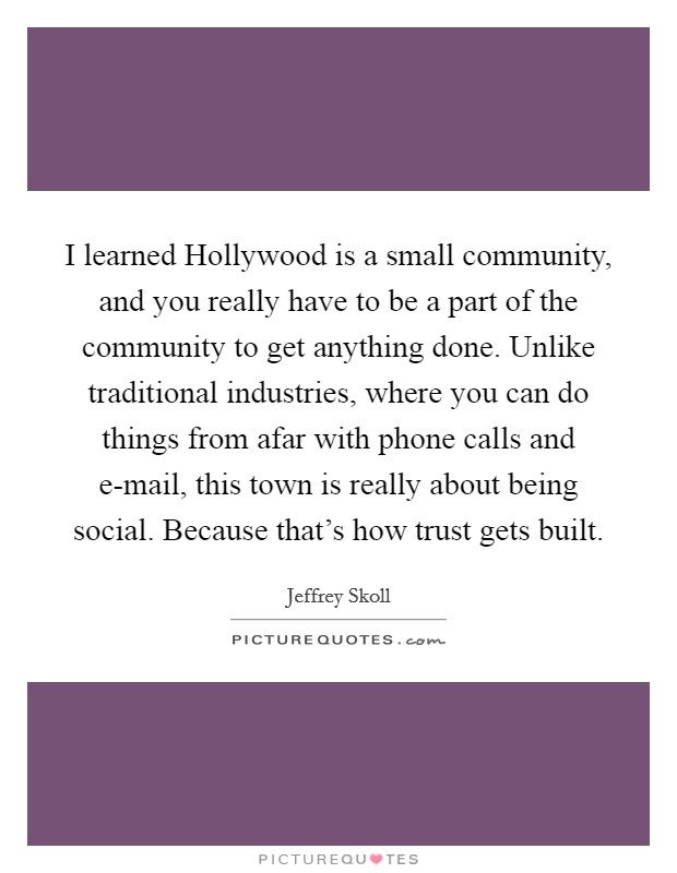 I learned Hollywood is a small community, and you really have to be a part of the community to get anything done. Unlike traditional industries, where you can do things from afar with phone calls and e-mail, this town is really about being social. Because that's how trust gets built Picture Quote #1
