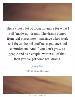 There’s not a lot of room anymore for what I call ‘made-up’ drama. The drama comes from real places now - marriage takes work and focus, the kid stuff takes patience and commitment. And if you don’t grow as people and as a couple, within all of that, then you’ve got some real drama Picture Quote #1