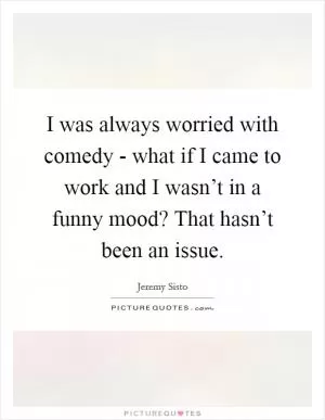 I was always worried with comedy - what if I came to work and I wasn’t in a funny mood? That hasn’t been an issue Picture Quote #1