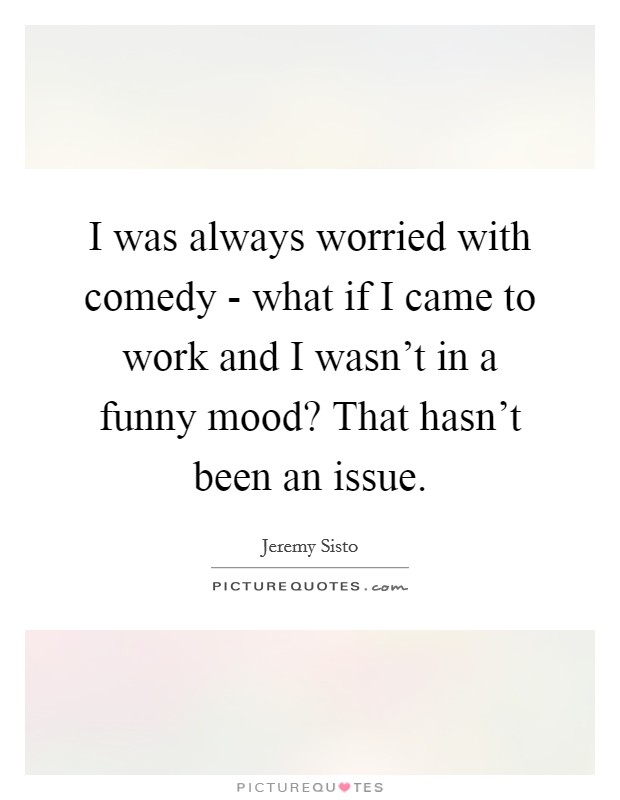 I was always worried with comedy - what if I came to work and I wasn't in a funny mood? That hasn't been an issue Picture Quote #1