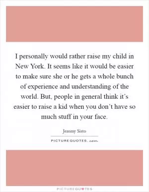 I personally would rather raise my child in New York. It seems like it would be easier to make sure she or he gets a whole bunch of experience and understanding of the world. But, people in general think it’s easier to raise a kid when you don’t have so much stuff in your face Picture Quote #1