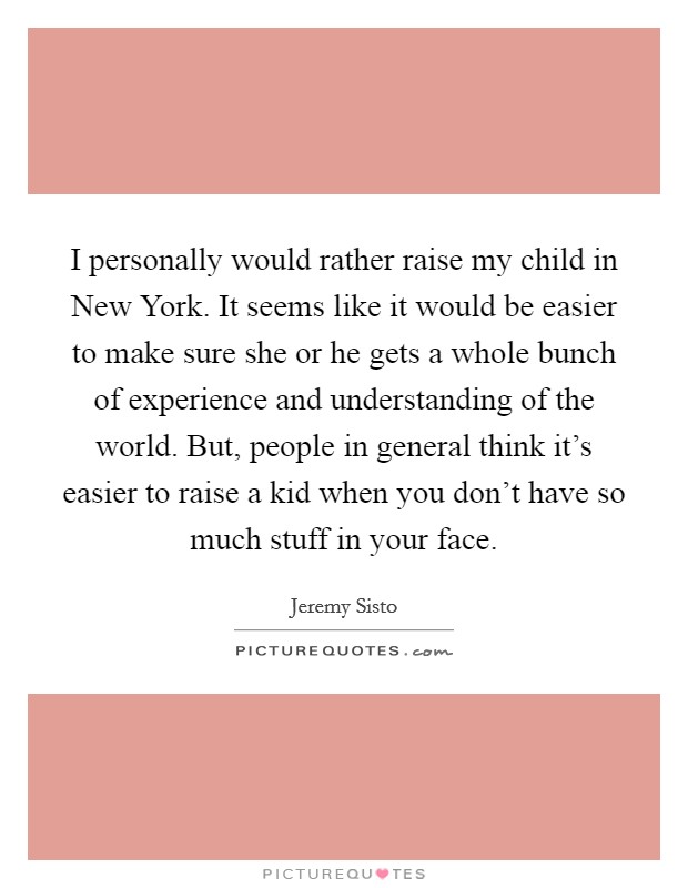 I personally would rather raise my child in New York. It seems like it would be easier to make sure she or he gets a whole bunch of experience and understanding of the world. But, people in general think it's easier to raise a kid when you don't have so much stuff in your face Picture Quote #1