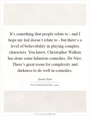 It’s something that people relate to - and I hope my kid doesn’t relate to - but there’s a level of believability in playing complex characters. You know, Christopher Walken has done some hilarious comedies, De Niro. There’s great room for complexity and darkness to do well in comedies Picture Quote #1