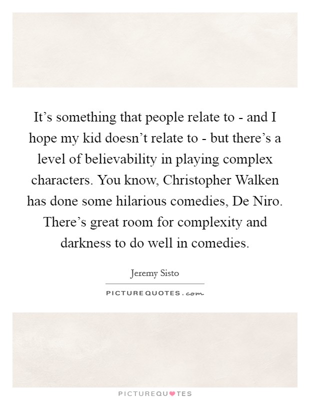 It's something that people relate to - and I hope my kid doesn't relate to - but there's a level of believability in playing complex characters. You know, Christopher Walken has done some hilarious comedies, De Niro. There's great room for complexity and darkness to do well in comedies Picture Quote #1