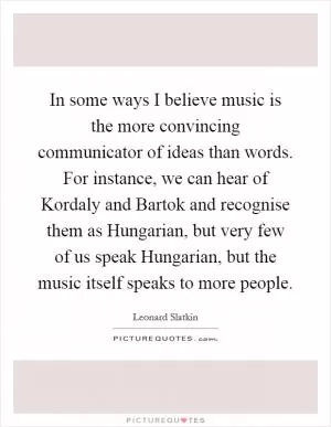 In some ways I believe music is the more convincing communicator of ideas than words. For instance, we can hear of Kordaly and Bartok and recognise them as Hungarian, but very few of us speak Hungarian, but the music itself speaks to more people Picture Quote #1
