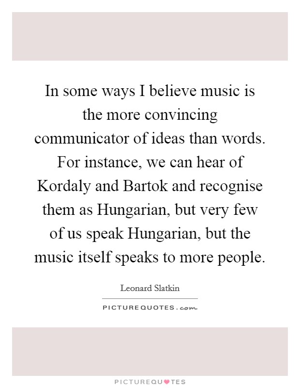 In some ways I believe music is the more convincing communicator of ideas than words. For instance, we can hear of Kordaly and Bartok and recognise them as Hungarian, but very few of us speak Hungarian, but the music itself speaks to more people Picture Quote #1