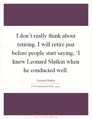 I don’t really think about retiring. I will retire just before people start saying, ‘I knew Leonard Slatkin when he conducted well Picture Quote #1