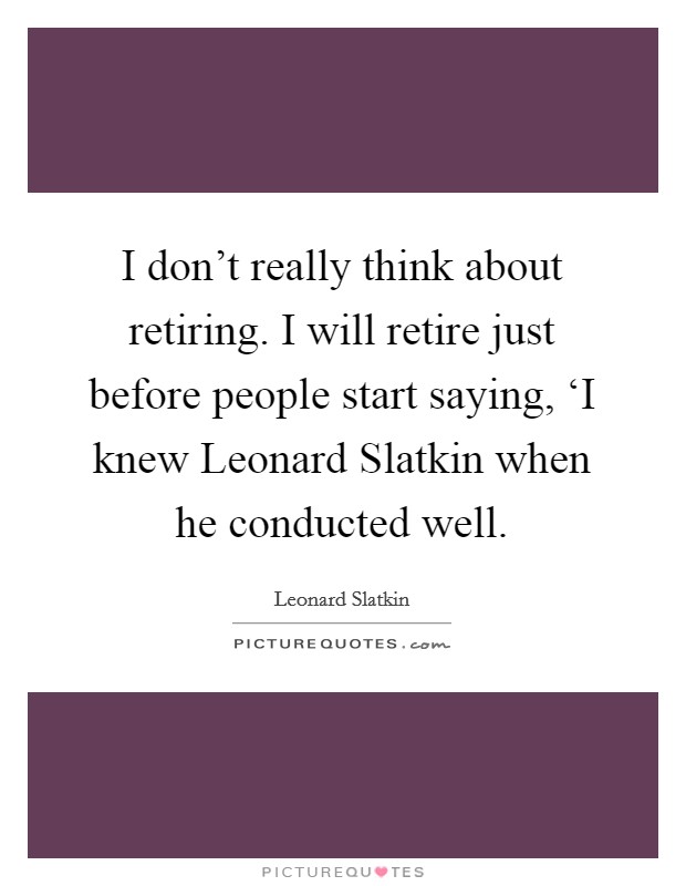 I don't really think about retiring. I will retire just before people start saying, ‘I knew Leonard Slatkin when he conducted well Picture Quote #1