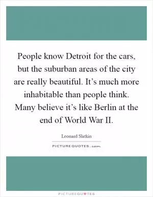 People know Detroit for the cars, but the suburban areas of the city are really beautiful. It’s much more inhabitable than people think. Many believe it’s like Berlin at the end of World War II Picture Quote #1