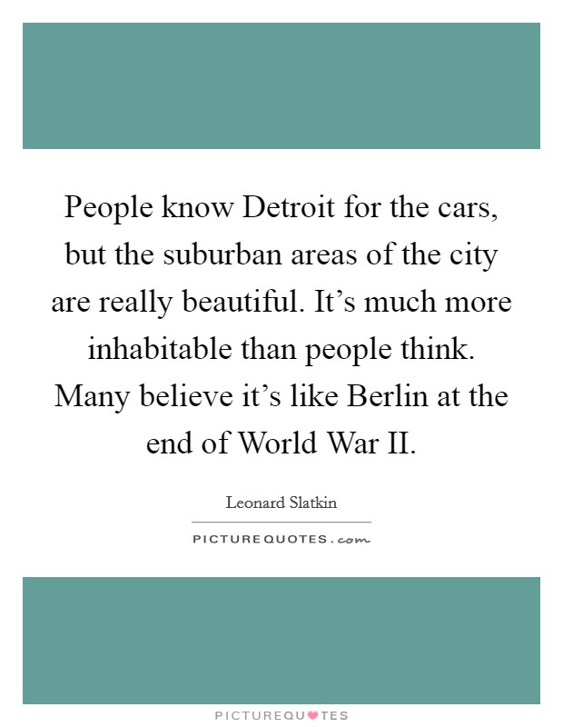 People know Detroit for the cars, but the suburban areas of the city are really beautiful. It's much more inhabitable than people think. Many believe it's like Berlin at the end of World War II Picture Quote #1