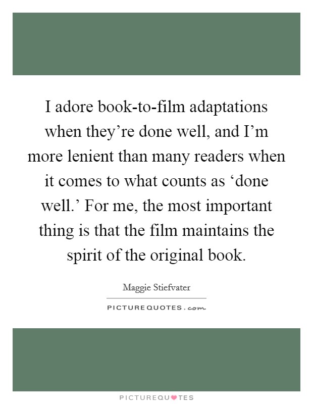 I adore book-to-film adaptations when they're done well, and I'm more lenient than many readers when it comes to what counts as ‘done well.' For me, the most important thing is that the film maintains the spirit of the original book Picture Quote #1