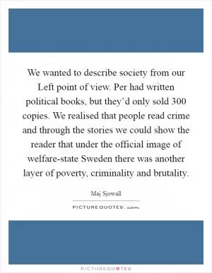 We wanted to describe society from our Left point of view. Per had written political books, but they’d only sold 300 copies. We realised that people read crime and through the stories we could show the reader that under the official image of welfare-state Sweden there was another layer of poverty, criminality and brutality Picture Quote #1