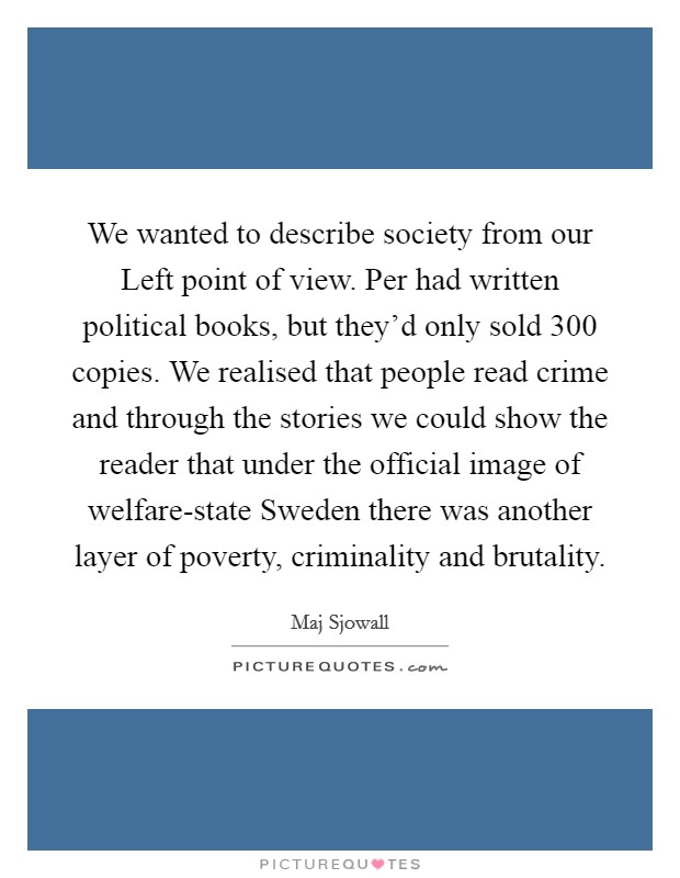 We wanted to describe society from our Left point of view. Per had written political books, but they'd only sold 300 copies. We realised that people read crime and through the stories we could show the reader that under the official image of welfare-state Sweden there was another layer of poverty, criminality and brutality Picture Quote #1