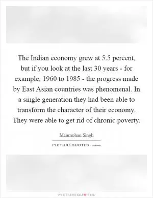 The Indian economy grew at 5.5 percent, but if you look at the last 30 years - for example, 1960 to 1985 - the progress made by East Asian countries was phenomenal. In a single generation they had been able to transform the character of their economy. They were able to get rid of chronic poverty Picture Quote #1
