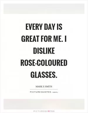 Every day is great for me. I dislike rose-coloured glasses Picture Quote #1