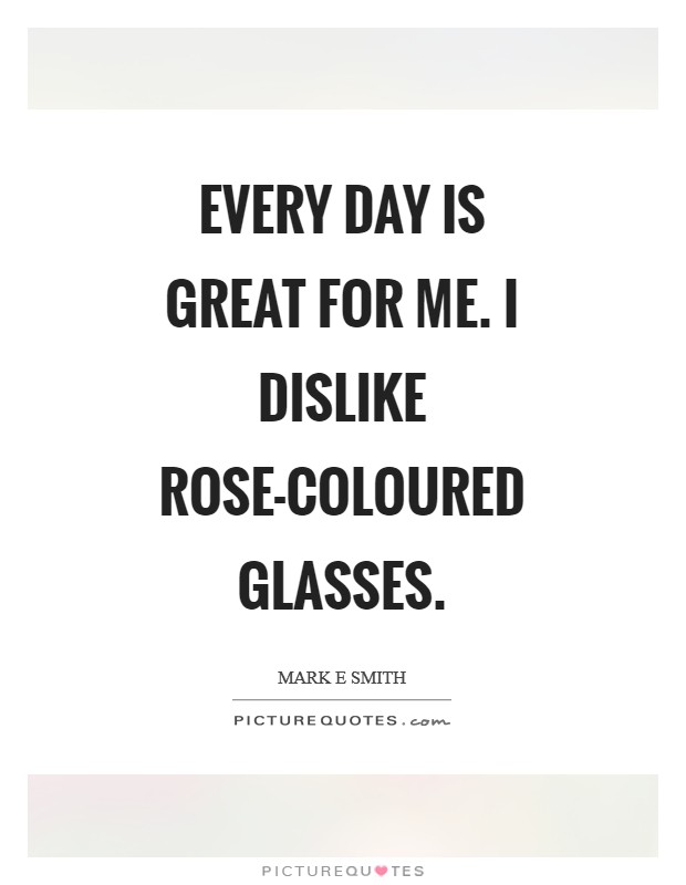 Every day is great for me. I dislike rose-coloured glasses Picture Quote #1