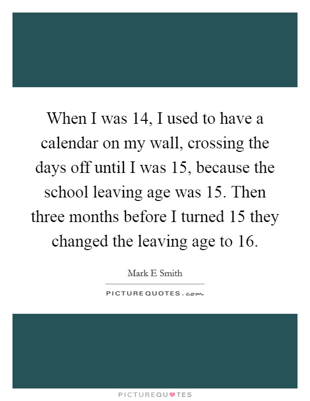 When I was 14, I used to have a calendar on my wall, crossing the days off until I was 15, because the school leaving age was 15. Then three months before I turned 15 they changed the leaving age to 16 Picture Quote #1