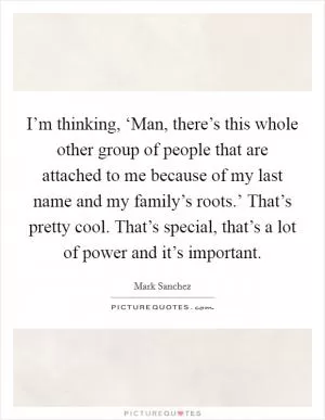 I’m thinking, ‘Man, there’s this whole other group of people that are attached to me because of my last name and my family’s roots.’ That’s pretty cool. That’s special, that’s a lot of power and it’s important Picture Quote #1