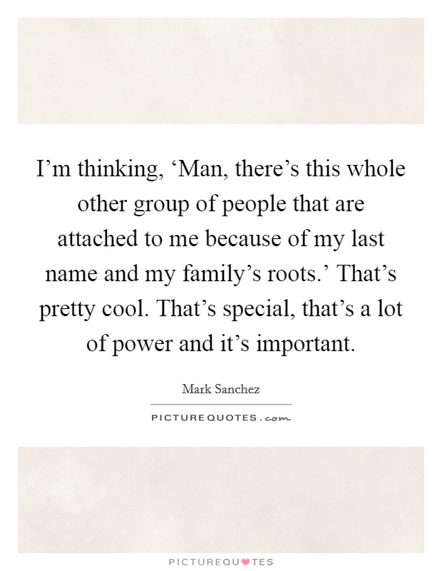 I'm thinking, ‘Man, there's this whole other group of people that are attached to me because of my last name and my family's roots.' That's pretty cool. That's special, that's a lot of power and it's important Picture Quote #1