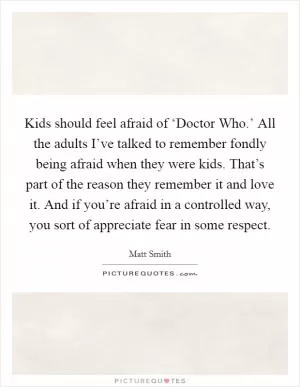 Kids should feel afraid of ‘Doctor Who.’ All the adults I’ve talked to remember fondly being afraid when they were kids. That’s part of the reason they remember it and love it. And if you’re afraid in a controlled way, you sort of appreciate fear in some respect Picture Quote #1