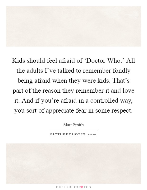 Kids should feel afraid of ‘Doctor Who.' All the adults I've talked to remember fondly being afraid when they were kids. That's part of the reason they remember it and love it. And if you're afraid in a controlled way, you sort of appreciate fear in some respect Picture Quote #1