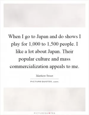 When I go to Japan and do shows I play for 1,000 to 1,500 people. I like a lot about Japan. Their popular culture and mass commercialization appeals to me Picture Quote #1