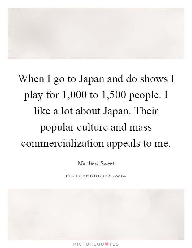 When I go to Japan and do shows I play for 1,000 to 1,500 people. I like a lot about Japan. Their popular culture and mass commercialization appeals to me Picture Quote #1