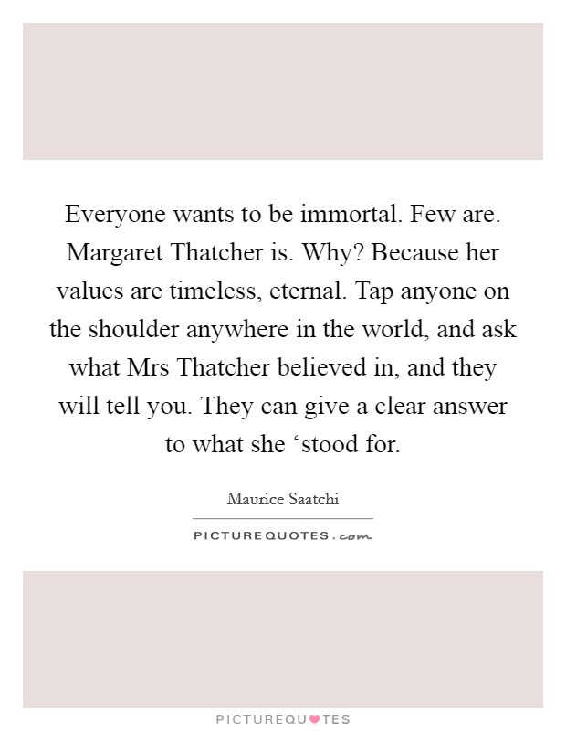 Everyone wants to be immortal. Few are. Margaret Thatcher is. Why? Because her values are timeless, eternal. Tap anyone on the shoulder anywhere in the world, and ask what Mrs Thatcher believed in, and they will tell you. They can give a clear answer to what she ‘stood for Picture Quote #1