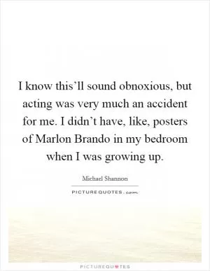 I know this’ll sound obnoxious, but acting was very much an accident for me. I didn’t have, like, posters of Marlon Brando in my bedroom when I was growing up Picture Quote #1