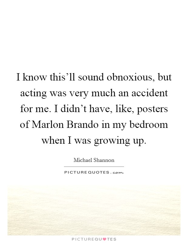 I know this'll sound obnoxious, but acting was very much an accident for me. I didn't have, like, posters of Marlon Brando in my bedroom when I was growing up Picture Quote #1