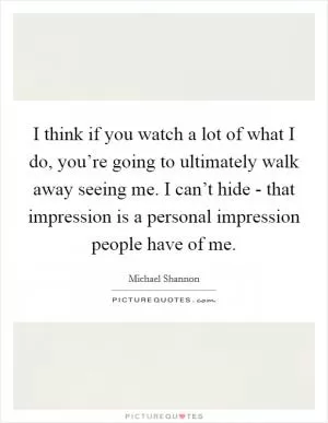 I think if you watch a lot of what I do, you’re going to ultimately walk away seeing me. I can’t hide - that impression is a personal impression people have of me Picture Quote #1