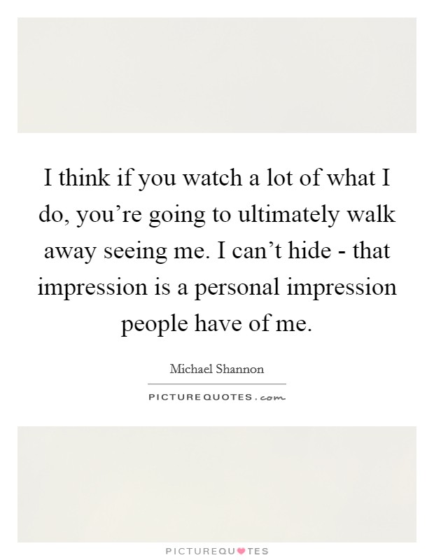 I think if you watch a lot of what I do, you're going to ultimately walk away seeing me. I can't hide - that impression is a personal impression people have of me Picture Quote #1