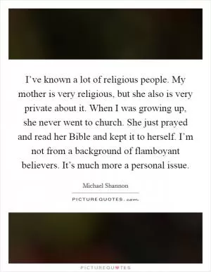 I’ve known a lot of religious people. My mother is very religious, but she also is very private about it. When I was growing up, she never went to church. She just prayed and read her Bible and kept it to herself. I’m not from a background of flamboyant believers. It’s much more a personal issue Picture Quote #1