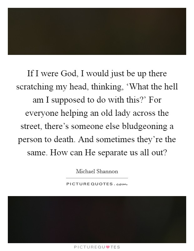 If I were God, I would just be up there scratching my head, thinking, ‘What the hell am I supposed to do with this?' For everyone helping an old lady across the street, there's someone else bludgeoning a person to death. And sometimes they're the same. How can He separate us all out? Picture Quote #1