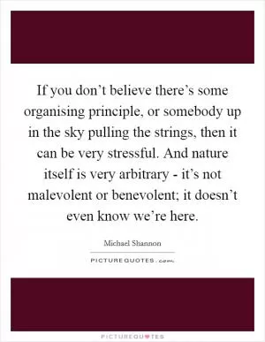 If you don’t believe there’s some organising principle, or somebody up in the sky pulling the strings, then it can be very stressful. And nature itself is very arbitrary - it’s not malevolent or benevolent; it doesn’t even know we’re here Picture Quote #1
