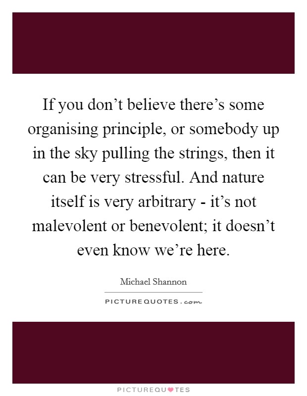 If you don't believe there's some organising principle, or somebody up in the sky pulling the strings, then it can be very stressful. And nature itself is very arbitrary - it's not malevolent or benevolent; it doesn't even know we're here Picture Quote #1