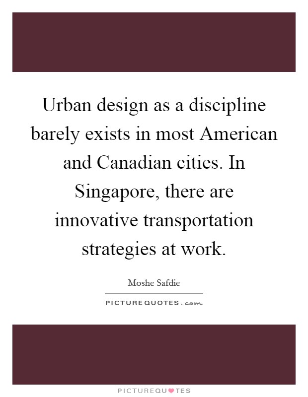 Urban design as a discipline barely exists in most American and Canadian cities. In Singapore, there are innovative transportation strategies at work Picture Quote #1