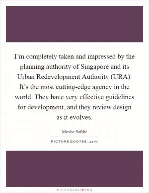 I’m completely taken and impressed by the planning authority of Singapore and its Urban Redevelopment Authority (URA). It’s the most cutting-edge agency in the world. They have very effective guidelines for development, and they review design as it evolves Picture Quote #1