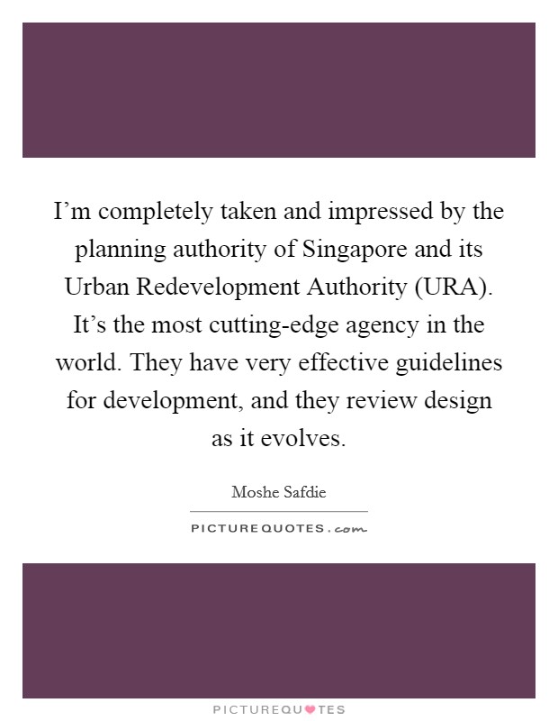 I'm completely taken and impressed by the planning authority of Singapore and its Urban Redevelopment Authority (URA). It's the most cutting-edge agency in the world. They have very effective guidelines for development, and they review design as it evolves Picture Quote #1