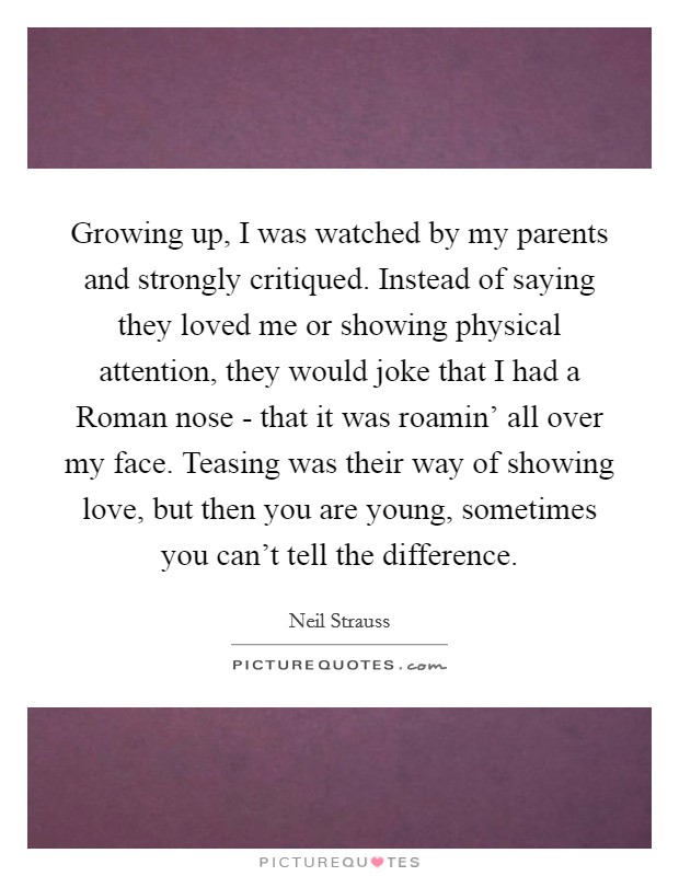 Growing up, I was watched by my parents and strongly critiqued. Instead of saying they loved me or showing physical attention, they would joke that I had a Roman nose - that it was roamin' all over my face. Teasing was their way of showing love, but then you are young, sometimes you can't tell the difference Picture Quote #1