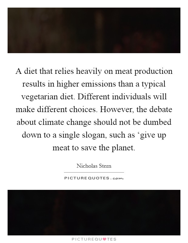 A diet that relies heavily on meat production results in higher emissions than a typical vegetarian diet. Different individuals will make different choices. However, the debate about climate change should not be dumbed down to a single slogan, such as ‘give up meat to save the planet Picture Quote #1
