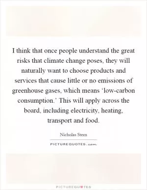 I think that once people understand the great risks that climate change poses, they will naturally want to choose products and services that cause little or no emissions of greenhouse gases, which means ‘low-carbon consumption.’ This will apply across the board, including electricity, heating, transport and food Picture Quote #1