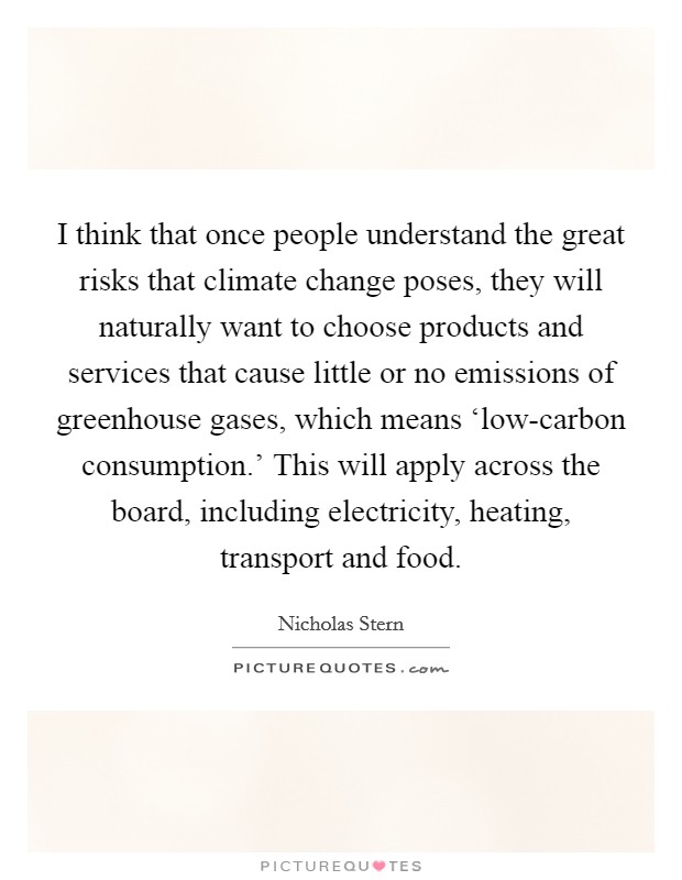 I think that once people understand the great risks that climate change poses, they will naturally want to choose products and services that cause little or no emissions of greenhouse gases, which means ‘low-carbon consumption.' This will apply across the board, including electricity, heating, transport and food Picture Quote #1