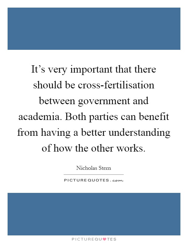 It's very important that there should be cross-fertilisation between government and academia. Both parties can benefit from having a better understanding of how the other works Picture Quote #1