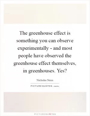 The greenhouse effect is something you can observe experimentally - and most people have observed the greenhouse effect themselves, in greenhouses. Yes? Picture Quote #1