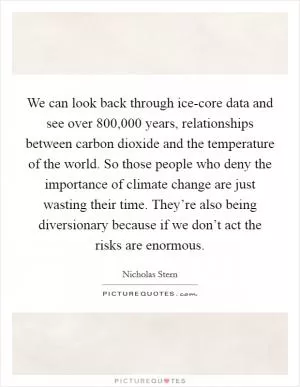 We can look back through ice-core data and see over 800,000 years, relationships between carbon dioxide and the temperature of the world. So those people who deny the importance of climate change are just wasting their time. They’re also being diversionary because if we don’t act the risks are enormous Picture Quote #1