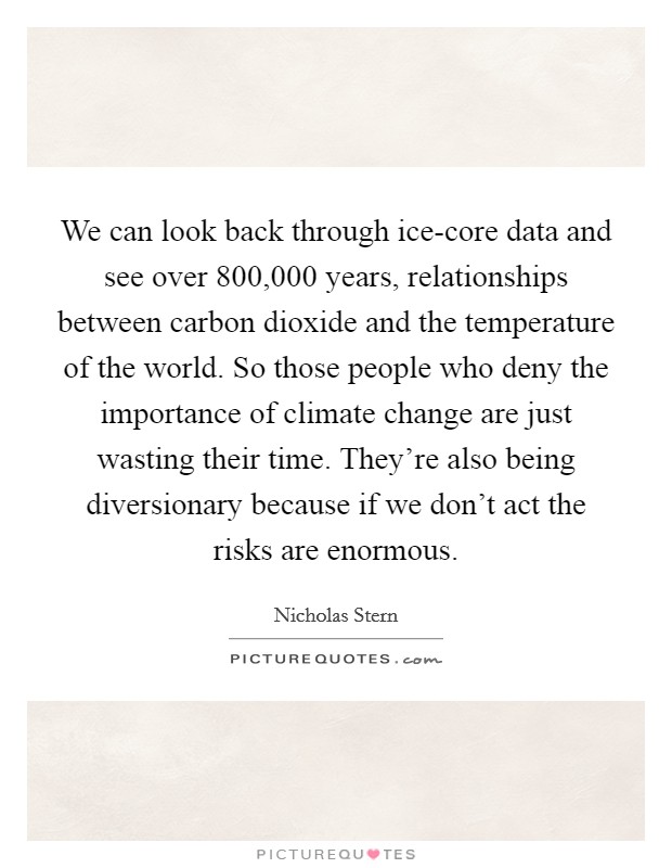 We can look back through ice-core data and see over 800,000 years, relationships between carbon dioxide and the temperature of the world. So those people who deny the importance of climate change are just wasting their time. They're also being diversionary because if we don't act the risks are enormous Picture Quote #1