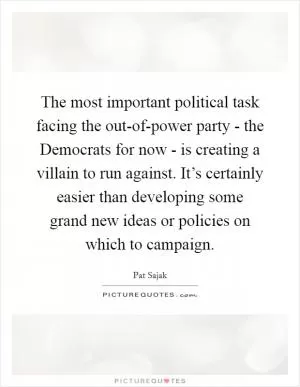 The most important political task facing the out-of-power party - the Democrats for now - is creating a villain to run against. It’s certainly easier than developing some grand new ideas or policies on which to campaign Picture Quote #1