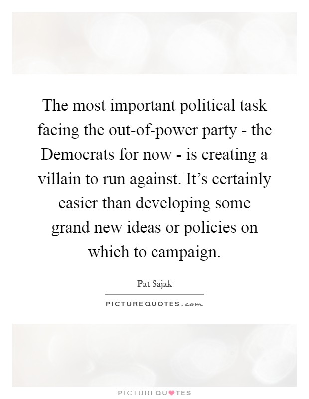 The most important political task facing the out-of-power party - the Democrats for now - is creating a villain to run against. It's certainly easier than developing some grand new ideas or policies on which to campaign Picture Quote #1